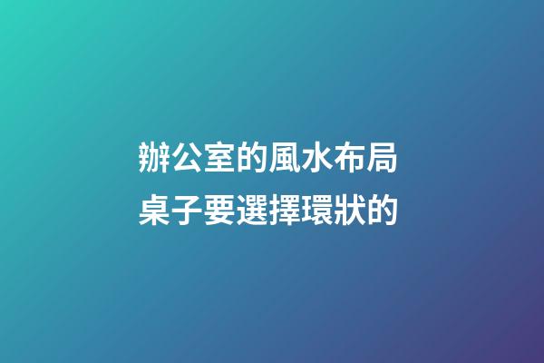 辦公室的風水布局 桌子要選擇環狀的